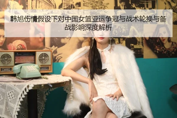 韩旭伤情假设下对中国女篮亚运争冠与战术轮换与备战影响深度解析