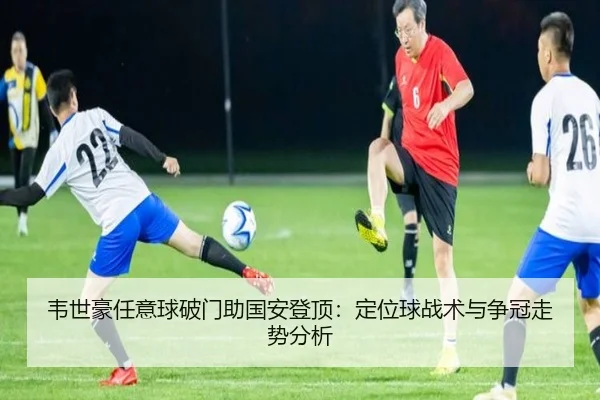 韦世豪任意球破门助国安登顶：定位球战术与争冠走势分析
